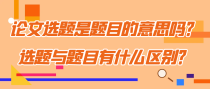 论文选题是题目的意思吗？选题与题目有什么区别？