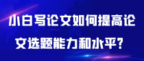小白写论文如何提高论文选题能力和水平？