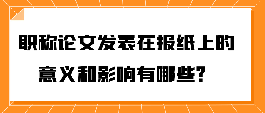 职称论文发表在报纸上的意义和影响有哪些？91学术
