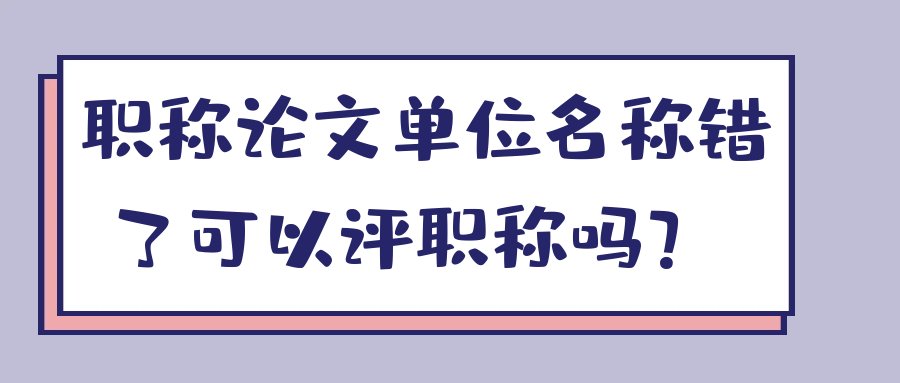 职称论文单位名称错了可以评职称吗？ 91学术