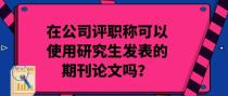 在公司评职称可以使用研究生发表的期刊论文吗？