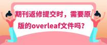 期刊返修提交时，需要原版的overleaf文件吗？
