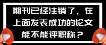 期刊已经注销了，在上面发表成功的论文能不能评职称？